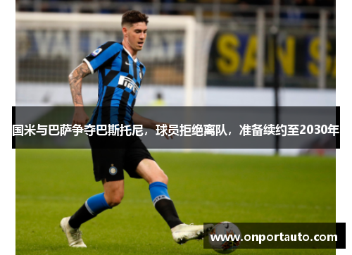 国米与巴萨争夺巴斯托尼，球员拒绝离队，准备续约至2030年